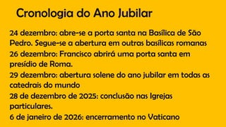 Cronologia do Ano Jubilar
24 dezembro: abre-se a porta santa na Basílica de São
Pedro. Segue-se a abertura em outras basílicas romanas
26 dezembro: Francisco abrirá uma porta santa em
presídio de Roma.
29 dezembro: abertura solene do ano jubilar em todas as
catedrais do mundo
28 de dezembro de 2025: conclusão nas Igrejas
particulares.
6 de janeiro de 2026: encerramento no Vaticano
 