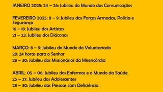 JANEIRO 2025: 24 – 26: Jubileu do Mundo das Comunicações
FEVEREIRO 2025: 8 – 9: Jubileu das Forças Armadas, Polícia e
Segurança
16 – 18: Jubileu dos Artistas
21 – 23: Jubileu dos Diáconos
MARÇO: 8 – 9: Jubileu do Mundo do Voluntariado
28: 24 horas para o Senhor
28 – 30: Jubileu dos Missionários da Misericórdia
ABRIL: 05 – 06: Jubileu dos Enfermos e o Mundo da Saúde
25 – 27: Jubileu dos Adolescentes
28 – 30: Jubileu das Pessoas com Deficiência
 