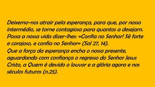 Deixemo-nos atrair pela esperança, para que, por nosso
intermédio, se torne contagiosa para quantos a desejam.
Possa a nossa vida dizer-lhes: «Confia no Senhor! Sê forte
e corajoso, e confia no Senhor» (Sal 27, 14).
Que a força da esperança encha o nosso presente,
aguardando com confiança o regresso do Senhor Jesus
Cristo, a Quem é devido o louvor e a glória agora e nos
séculos futuros (n.25).
 