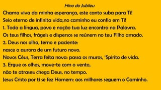 Hino do Jubileu
Chama viva da minha esperança, este canto suba para Ti!
Seio eterno de infinita vida,no caminho eu confio em Ti!
1. Toda a língua, povo e nação tua luz encontra na Palavra.
Os teus filhos, frágeis e dispersos se reúnem no teu Filho amado.
2. Deus nos olha, terno e paciente:
nasce a aurora de um futuro novo.
Novos Céus, Terra feita nova: passa os muros, ‘Spirito de vida.
3. Ergue os olhos, move-te com o vento,
não te atrases: chega Deus, no tempo.
Jesus Cristo por ti se fez Homem: aos milhares seguem o Caminho.
 
