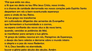 *Pai que estás nos céus,
a fé que nos deste no teu filho Jesus Cristo, nosso irmão,
e a chama de caridade derramada nos nossos corações pelo Espírito Santo
despertem em nós a bem-aventurada esperança
para a vinda do teu Reino.
*A tua graça nos transforme
em cultivadores diligentes das sementes do Evangelho
que fermentem a humanidade e o cosmos,
na espera confiante dos novos céus e da nova terra,
quando, vencidas as potências do Mal,
se manifestar para sempre a tua glória.
*A graça do Jubileu reavive em nós, Peregrinos de Esperança,
o desejo dos bens celestes e derrame sobre o mundo inteiro
a alegria e a paz do nosso Redentor.
*A ti, Deus bendito na eternidade,
louvor e glória pelos séculos dos séculos. Amém
 