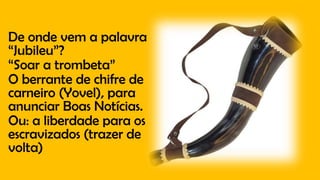 De onde vem a palavra
“Jubileu”?
“Soar a trombeta”
O berrante de chifre de
carneiro (Yovel), para
anunciar Boas Notícias.
Ou: a liberdade para os
escravizados (trazer de
volta)
 