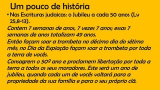 Um pouco de história
•Nas Escrituras judaicas: o Jubileu a cada 50 anos (Lv
25,8-13).
Contem 7 semanas de anos, 7 vezes 7 anos; essas 7
semanas de anos totalizam 49 anos.
Então façam soar a trombeta no décimo dia do sétimo
mês; no Dia da Expiação façam soar a trombeta por toda
a terra de vocês.
Consagrem o 50º ano e proclamem libertação por toda a
terra a todos os seus moradores. Este será um ano de
jubileu, quando cada um de vocês voltará para a
propriedade da sua família e para o seu próprio clã.
 