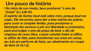 Um pouco de história
•No início de sua missão, Jesus proclama “o ano da
Graça” (Lc 4,18-19).
O espírito do Senhor Javé está sobre mim, porque Javé me
ungiu. Ele me enviou para dar a boa notícia aos pobres,
para curar os corações feridos, para proclamar a
libertação dos escravos e pôr em liberdade os prisioneiros,
para promulgar o ano da graça de Javé, o dia da
vingança do nosso Deus, e para consolar todos os aflitos,
os aflitos de Sião, para transformar sua cinza em coroa,
seu luto em perfume de festa, seu abatimento em roupa
de festa (Is 61,1-2).
 