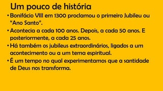 Um pouco de história
•Bonifácio VIII em 1300 proclamou o primeiro Jubileu ou
“Ano Santo”.
•Acontecia a cada 100 anos. Depois, a cada 50 anos. E
posteriormente, a cada 25 anos.
•Há também os jubileus extraordinários, ligados a um
acontecimento ou a um tema espiritual.
•É um tempo no qual experimentamos que a santidade
de Deus nos transforma.
 