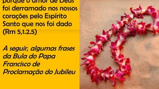porque o amor de Deus
foi derramado nos nossos
corações pelo Espírito
Santo que nos foi dado
(Rm 5,1.2.5)
A seguir, algumas frases
da Bula do Papa
Francisco de
Proclamação do Jubileu
 