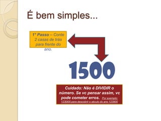 É bem simples...15001° Passo – Conte 2 casas de trás para frente do ano. Cuidado: Não é DIVIDIR o número. Se vc pensar assim, vc pode cometer erros.  Por exemplo: 123|900 para descobrir o século do ano 123900