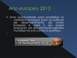 Ano europeu 2015Ano europeu 2015
q Uma oportunidade para sensibilizar os
cidadãos europeus para as políticas
de desenvolvimento da União
Europeia e para o seu papel
enquanto um dos principais agentes
mundiais na luta contra a pobreza.

 