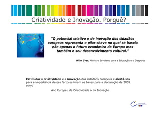 Criatividade e Inovação. Porquê?


                 “O potencial criativo e de inovação dos cidadãos
               europeus representa o pilar chave no qual se baseia
                  não apenas o futuro económico da Europa mas
                    também o seu desenvolvimento cultural.”

                                    Milan Zver, Ministro Esvoleno para a Educação e o Desporto




Estimular a criatividade e a inovação dos cidadãos Europeus e alertá-los
para a importância destes factores foram as bases para a declaração de 2009
como
                  Ano Europeu da Criatividade a da Inovação
 