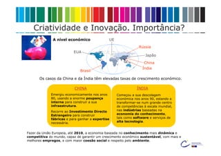 Criatividade e Inovação. Importância?
              A nível económico                UE
                                                                 Rússia
                          EUA
                                                                     Japão

                                                                    China
                                                                   Índia
                              Brasil

       Os casos da China e da Índia têm elevadas taxas de crescimento económico.

                           CHINA                                ÍNDIA
             Emergiu economicamente nos anos        Começou a sua descolagem
             80, usando a enorme poupança           económica nos anos 90, estando a
             interna para construir a sua           transformar-se num grande centro
             infraestrutura.                        de competências à escala mundial,
             Recorre ao Investimento Directo        nas indústrias baseadas na
             Estrangeiro para construir             economia do conhecimento,
             fábricas e para ganhar a expertise     tais como software e serviços de
             necessária.                            alta tecnologia.


Fazer da União Europeia, até 2010, a economia baseada no conhecimento mais dinâmica e
competitiva do mundo, capaz de garantir um crescimento económico sustentável, com mais e
melhores empregos, e com maior coesão social e respeito pelo ambiente.
 