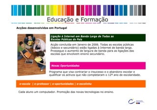 Educação e Formação
Acções desenvolvidas em Portugal


                        Ligação à Internet em Banda Larga de Todas as
                        Escolas Públicas do País

                        Acção concluída em Janeiro de 2006. Todas as escolas públicas
                        (básico e secundário) estão ligadas à Internet de banda larga.
                        Prossegue o aumento de largura de banda para as ligações das
                        escolas que envolvem ensino secundário.



                        Novas Oportunidades

                       Programa que visa contrariar o insucesso e o abandono escolar e
                       qualificar os activos que não completaram o 12º ano de escolaridade.


 e-escola | e-professor | e-oportunidades | e-escolinha


 Cada aluno um computador. Promoção das novas tecnologias no ensino.
 