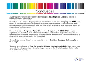 Conclusões
Ajudar a promover um dos objectivo definidos pela Estratégia de Lisboa: a aposta no
desenvolvimento da educação.

Contribuir para o reforço do programa de trabalho Educação e Formação para 2010: visa
tornar os sistemas de ensino e formação europeus uma referência na cena mundial, bem
como equipar melhor os cidadãos para enfrentarem os desafios de uma sociedade moderna
e assente no conhecimento.

Servir de apoio ao Programa Aprendizagem ao longo da vida 2007-2013: cujos
objectivos são contribuir para o desenvolvimento da Comunidade enquanto sociedade do
conhecimento avançada, promovendo os intercâmbios, a cooperação e a mobilidade entre os
sistemas de ensino e formação na Comunidade

Consonância com os objectivos e o trabalho do novo Instituto Europeu de Inovação e
Tecnologia.

Explorar os resultados do Ano Europeu do Diálogo Intercultural (2008), ao insistir nas
capacidades interpessoais e interculturais para a promoção da criatividade e da inovação
num ambiente diverso.
 