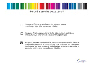 Porquê a escolha deste tema?




Porque foi feita uma sondagem em todos os países
membros e este foi o tema mais votado.



Porque o Ano Europeu anterior tinha sido dedicado ao Diálogo
Intercultural, e este tema é a sua continuação lógica



Porque o tema escolhido reflecte sempre uma preocupação da UE e
dos Estados-Membros, e no mundo de hoje, marcado por mudanças
contínuas e por uma economia globalizada é importante estimular o
potencial criativo e de inovação dos cidadãos
 