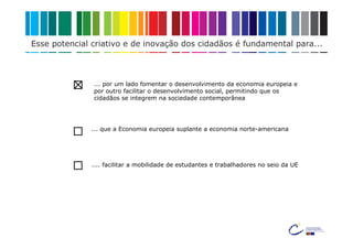 Esse potencial criativo e de inovação dos cidadãos é fundamental para...



               ... por um lado fomentar o desenvolvimento da economia europeia e
               por outro facilitar o desenvolvimento social, permitindo que os
               cidadãos se integrem na sociedade contemporânea




              ... que a Economia europeia suplante a economia norte-americana




              .... facilitar a mobilidade de estudantes e trabalhadores no seio da UE
 