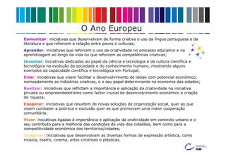 O Ano Europeu
Comunicar: iniciativas que desenvolvam de forma criativa o uso da língua portuguesa e da
literatura e que reforcem a relação entre povos e culturas;
Aprender: iniciativas que reforcem o uso da criatividade no processo educativo e na
aprendizagem ao longo da vida ou que reforcem as competências criativas;
Inventar: iniciativas dedicadas ao papel da ciência e tecnologia e da cultura científica e
tecnológica na evolução da sociedade e do conhecimento humano, mostrando alguns
exemplos da capacidade científica e tecnológica em Portugal;
Criar: iniciativas que visem facilitar o desenvolvimento de ideias com potencial económico,
nomeadamente as indústrias criativas, e o seu papel determinante na economia das cidades;
Realizar: iniciativas que reflictam a importância e aplicação da criatividade na iniciativa
privada ou empreendedorismo como factor crucial de desenvolvimento económico e criação
de riqueza;
Cooperar: iniciativas que resultem de novas soluções de organização social, quer as que
visem combater a pobreza e exclusão quer as que promovam uma maior cooperação
comunitária;
Viver: iniciativas ligadas à importância e aplicação da criatividade em contexto urbano e o
seu contributo para a melhoria das condições de vida dos cidadãos, bem como para a
competitividade económica dos territórios/cidades;
Imaginar: Iniciativas que desenvolvam as diversas formas de expressão artística, como
música, teatro, cinema, artes circenses e plásticas.
 