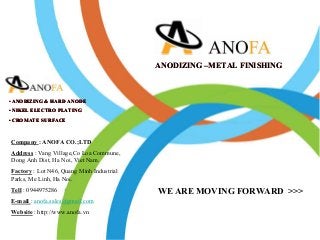 WE ARE MOVING FORWARD >>>
• ANODIZING & HARD ANODE
• NIKEL ELECTRO PLATING
• CROMATE SURFACE
ANODIZING –METAL FINISHING
• ANODIZING & HARD ANODE
• NIKEL ELECTRO PLATING
• CROMATE SURFACE
Company : ANOFA CO.;LTD
Address : Vang Village,Co Loa Commune,
Dong Anh Dist, Ha Noi, Viet Nam.
Factory : Lot N46, Quang Minh Industrial
Parks, Me Linh, Ha Noi.
Tell : 0944975286
E-mail : anofa.sales@gmail.com
Website : http://www.anofa.vn
• ANODIZING & HARD ANODE
• NIKEL ELECTRO PLATING
• CROMATE SURFACE
ANODIZING –METAL FINISHING
 