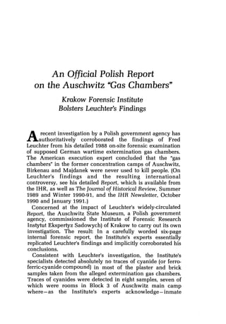 An Official Polish Report
on the Auschwitz "Gas Chambers"
Krakow Forensic Institute
Bolsters Leuchter's Findings
A recent investigation by a Polish government agency has
authoritatively corroborated the findings of Fred
Leuchter from his detailed 1988 on-site forensic examination
of supposed German wartime extermination gas chambers.
The American execution expert concluded that the "gas
chambers" in the former concentration camps of Auschwitz,
Birkenau and Majdanek were never used to kill people. (On
Leuchter's findings and the resulting international
controversy, see his detailed Report, which is available from
the IHR, as well as The Journal of Historical Review, Summer
1989 and Winter 1990-91, and the IHR Newsletter, October
1990 and January 1991.)
Concerned at the impact of Leuchter's widely-circulated
Report, the Auschwitz State Museum, a Polish government
agency, commissioned the Institute of Forensic Research
Instytut Ekspertyz Sadowych) of Krakow to carry out its own
investigation. The result: In a carefully worded six-page
internal forensic report, the Institute's experts essentially
replicated Leuchter's findings and implicitly corroborated his
conclusions.
Consistent with Leuchter's investigation, the Institute's
specialists detected absolutely no traces of cyanide (or ferro-
ferric-cyanide compound) in most of the plaster and brick
samples taken from the alleged extermination gas chambers.
Traces of cyanides were detected in eight samples, seven of
which were rooms in Block 3 of Auschwitz main camp
where -as the Institute's experts acknowledge -inmate
 