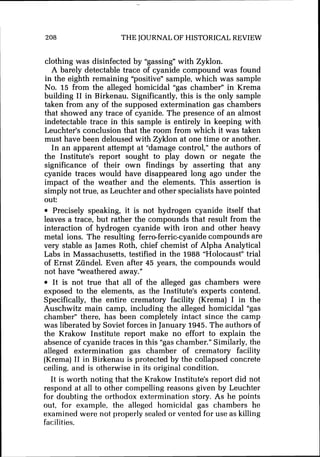 208 THE JOURNALOF HISTORICAL REVIEW
clothing was disinfected by "gassing" with Zyklon.
A barely detectable trace of cyanide compound was found
in the eighth remaining "positive" sample, which was sample
No. 15 from the alleged homicidal "gas chamber" in Krema
building I1 in Birkenau. Significantly, this is the only sample
taken from any of the supposed extermination gas chambers
that showed any trace of cyanide. The presence of an almost
indetectable trace in this sample is entirely in keeping with
Leuchter's conclusion that the room from which it was taken
must have been deloused with Zyklon at one time or another.
In an apparent attempt at "damage control," the authors of
the Institute's report sought to play down or negate the
significance of their own findings by asserting that any
cyanide traces would have disappeared long ago under the
impact of the weather and the elements. This assertion is
simply not true, as Leuchter and other specialists have pointed
out:
Precisely speaking, it is not hydrogen cyanide itself that
leaves a trace, but rather the compounds that result from the
interaction of hydrogen cyanide with iron and other heavy
metal ions. The resulting ferro-ferric-cyanidecompounds are
very stable as James Roth, chief chemist of Alpha Analytical
Labs in Massachusetts, testified in the 1988 "Holocaust" trial
of Ernst Ziindel. Even after 45 years, the compounds would
not have "weathered away."
It is not true that all of the alleged gas chambers were
exposed to the elements, as the Institute's experts contend.
Specifically, the entire crematory facility (Krema) I in the
Auschwitz main camp, including the alleged homicidal "gas
chamber" there, has been completely intact since the camp
was liberated by Soviet forces in January 1945. The authors of
the Krakow Institute report make no effort to explain the
absence of cyanide traces in this "gas chamber." Similarly, the
alleged extermination gas chamber of crematory facility
(Krema) I1 in Birkenau is protected by the collapsed concrete
ceiling, and is otherwise in its original condition.
It is worth noting that the Krakow Institute's report did not
respond at all to other compelling reasons given by Leuchter
for doubting the orthodox extermination story. As he points
out, for example, the alleged homicidal gas chambers he
examined were not properly sealed or vented for use as killing
facilities.
 