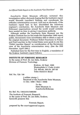 An Official Polish Report on the Auschwitz "Gas Chambers" 209
Auschwitz State Museum officials initiated this
investigation rather obviously hoping that the Institute's report
would discredit Leuchter's findings and corroborate the
orthodox extermination account. And just as obviously, if the
Institute's report had, in fact, discredited the American
engineer's conclusions, the Auschwitz State Museum and
Holocaust organizations around the world would certainly
have wasted no time in giving it maximum publicity.
Although neither the Auschwitz State Museum nor the
Krakow Institute has (so far) made this September 1990 report
public, Revisionists were nevertheless able to obtain a copy of
the original document. Professor Robert Faurisson in France
and Fred Leuchter in the United States were quick to cite this
"Polish Leuchter Report" as corroboration of the Revisionist
view of the Auschwitz extermination story. (See the IHR
Newsletter, April 1991.)
Published here for the first time in English, a translation of
the Krakow Institute's report follows:
INSTITUTE OF FORENSIC RESEARCH
In the name of Prof. Dr. Jan Sehn, Krakow
Division of Forensic Toxicology
Krakow, 24 Sept. 1990
Westerplatte 9 1 Code 31-033
Tel. 505-44, 592-24, 287-50
Telex 0325213 eksad
Ref. No. 720 I90
[ rubber stamp: ]
Received at the Auschwitz State Museum,
11Oct. 1990 1 filed: I 4998
To the
State Museum in
Auschwitz-Birkenau
Re: Ref. No. I-8523/5111860189
The Institute of Forensic Research,
in the name of Prof. Dr. Jan Sehn, Krakow,
herewith presents this
Forensic Report,
prepared by the court-approved experts
 
