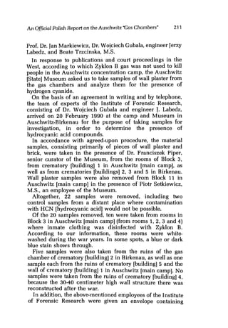 An OfficialPolish Report on the Auschwitz "Gas Chambers" 211
Prof. Dr. Jan Markiewicz, Dr. Wojciech Gubala, engineer Jerzy
Labedz, and Beate Trzcinska, M.S.
In response to publications and court proceedings in the
West, according to which Zyklon B gas was not used to kill
people in the Auschwitz concentration camp, the Auschwitz
[State] Museum asked us to take samples of wall plaster from
the gas chambers and analyze them for the presence of
hydrogen cyanide.
On the basis of an agreement in writing and by telephone,
the team of experts of the Institute of Forensic Research,
consisting of Dr. Wojciech Gubala and engineer J. Labedz,
arrived on 20 February 1990 at the camp and Museum in
Auschwitz-Birkenau for the purpose of taking samples for
investigation, in order to determine the presence of
hydrocyanic acid compounds.
In accordance with agreed-upon procedure, the material
samples, consisting primarily of pieces of wall plaster and
brick, were taken in the presence of Dr. Franciszek Piper,
senior curator of the Museum, from the rooms of Block 3,
from crematory [building] 1 in Auschwitz [main camp], as
well as from crematories [buildings] 2, 3 and 5 in Birkenau.
Wall plaster samples were also removed from Block 11 in
Auschwitz [main camp] in the presence of Piotr Setkiewicz,
M.S., an employee of the Museum.
Altogether, 22 samples were removed, including two
control samples from a distant place where contamination
with HCN [hydrocyanic acid] would not be possible.
Of the 20 samples removed, ten were taken from rooms in
Block 3 in Auschwitz [main camp] (from rooms 1, 2, 3 and 4)
where inmate clothing was disinfected with Zyklon B.
According to our information, these rooms were white-
washed during the war years. In some spots, a blue or dark
blue stain shows through.
Five samples were also taken from the ruins of the gas
chamber of crematory [building] 2 in Birkenau, as well as one
sample each from the ruins of crematory [building] 5 and the
wall of crematory [building] 1 in Auschwitz [main camp]. No
samples were taken from the ruins of crematory [building] 4,
because the 30-40 centimeter high wall structure there was
reconstructed after the war.
In addition, the above-mentioned employees of the Institute
of Forensic Research were given an envelope containing
 