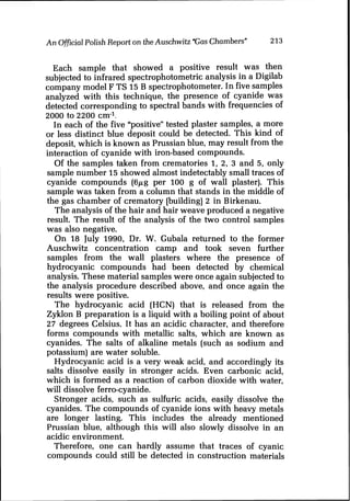 An OfficialPolish Report on theAuschwitz "GasChambers" 213
Each sample that showed a positive result was then
subjected to infrared spectrophotometric analysis in a Digilab
company model F TS 15 B spectrophotometer. In five samples
analyzed with this technique, the presence of cyanide was
detected corresponding to spectral bands with frequencies of
2000 to 2200 cm-l.
In each of the five "positive" tested plaster samples, a more
or less distinct blue deposit could be detected. This kind of
deposit, which is known as Prussian blue, may result from the
interaction of cyanide with iron-based compounds.
Of the samplks taken from crematories I, 2, 3 and 5, only
sample number 15 showed almost indetectably small traces of
cyanide compounds (6pg per 100 g of wall plaster). This
sample was taken from a column that stands in the middle of
the gas chamber of crematory [building] 2 in Birkenau.
The analysis of the hair and hair weave produced a negative
result. The result of the analysis of the two control samples
was also negative.
On 18 July 1990, Dr. W. Gubala returned to the former
Auschwitz concentration camp and took seven further
samples from the wall plasters where the presence of
hydrocyanic compounds had been detected by chemical
analysis. These material samples were once again subjected to
the analysis procedure described above, and once again the
results were positive.
The hydrocyanic acid (HCN) that is released from the
Zyklon B preparation is a liquid with a boiling point of about
27 degrees Celsius. It has an acidic character, and therefore
forms compounds with metallic salts, which are known as
cyanides. The salts of alkaline metals (such as sodium and
potassium) are water soluble.
Hydrocyanic acid is a very weak acid, and accordingly its
salts dissolve easily in stronger acids. Even carbonic acid,
which is formed as a reaction of carbon dioxide with water,
will dissolve ferro-cyanide.
Stronger acids, such as sulfuric acids, easily dissolve the
cyanides. The compounds of cyanide ions with heavy metals
are longer lasting. This includes the already mentioned
Prussian blue, although this will also slowly dissolve in an
acidic environment.
Therefore, one can hardly assume that traces of cyanic
compounds could still be detected in construction materials
 