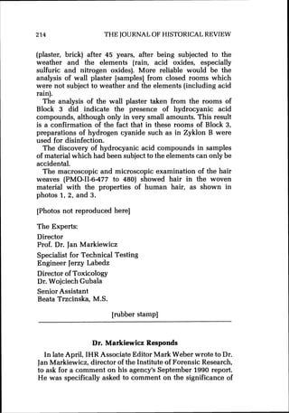 214 THE JOURNALOF HISTORICAL REVIEW
(plaster, brick) after 45 years, after being subjected to the
weather and the elements (rain, acid oxides, especially
sulfuric and nitrogen oxides). More reliable would be the
analysis of wall plaster [samples] from closed rooms which
were not subject to weather and the elements (including acid
rain).
The analysis of the wall plaster taken from the rooms of
Block 3 did indicate the presence of hydrocyanic acid
compounds, although only in very small amounts. This result
is a confirmation of the fact that in these rooms of Block 3,
preparations of hydrogen cyanide such as in Zyklon B were
used for disinfection.
The discovery of hydrocyanic acid compounds in samples
of material which had been subject to the elements can only be
accidental.
The macroscopic and microscopic examination of the hair
weaves (PMO-11-6-477 to 480) showed hair in the woven
material with the properties of human hair, as shown in
photos 1,2, and 3.
[Photos not reproduced here]
The Experts:
Director
Prof. Dr. Jan Markiewicz
Specialist for Technical Testing
Engineer Jerzy Labedz
Director of Toxicology
Dr. Wojciech Gubala
Senior Assistant
Beata Trzcinska, M.S.
[rubber stamp]
Dr. Markiewicz Responds
In late April, IHR Associate Editor Mark Weber wrote to Dr.
JanMarkiewicz, director of the Institute of Forensic Research,
to ask for a comment on his agency's September 1990 report.
He was specifically asked to comment on the significance of
 