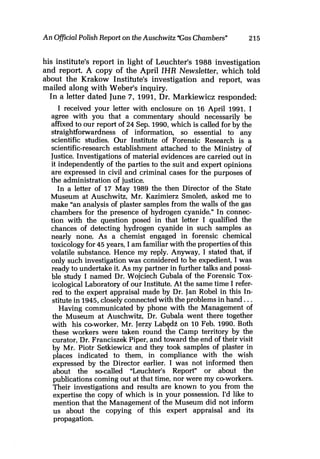 An OfficialPolish Report on the Auschwitz Cas Chambers" 215
his institute's report in light of Leuchter's 1988 investigation
and report. A copy of the April IHR Newsletter, which told
about the Krakow Institute's investigation and report, was
mailed along with Weber's inquiry.
In a letter dated June 7, 1991, Dr. Markiewicz responded:
I received your letter with enclosure on 16 April 1991. I
agree with you that a commentary should necessarily be
affixed to our report of 24 Sep. 1990, which is called for by the
straightforwardness of information, so essential to any
scientific studies. Our Institute of Forensic Research is a
scientific-research establishment attached to the Ministry of
Justice. Investigations of material evidences are carried out in
it independently of the parties to the suit and expert opinions
are expressed in civil and criminal cases for the purposes of
the administration of justice.
In a letter of 17 May 1989 the then Director of the State
Museum at Auschwitz, Mr. Kazimierz Smoled, asked me to
make "an analysis of plaster samples from the walls of the gas
chambers for the presence of hydrogen cyanide." In connec-
tion with the question posed in that letter I qualified the
chances of detecting hydrogen cyanide in such samples as
nearly none. As a chemist engaged in forensic chemical
toxicology for 45 years, I am familiar with the properties of this
volatile substance. Hence my reply. Anyway, I stated that, if
only such investigation was considered to be expedient, I was
ready to undertake it. As my partner in further talks and possi-
ble study I named Dr. Wojciech Gubala of the Forensic Tox-
icological Laboratory of our Institute. At the same time I refer-
red to the expert appraisal made by Dr. Jan Robe1 in this In-
stitute in 1945,closely connected with the problems in hand. ..
Having communicated by phone with the Management of
the Museum at Auschwitz, Dr. Gubala went there together
with his co-worker, Mr. Jerzy LabedB on 10 Feb. 1990. Both
these workers were taken round the Camp territory by the
curator, Dr. Franciszek Piper, and toward the end of their visit
by Mr. Piotr Setkiewicz and they took samples of plaster in
places indicated to them, in compliance with the wish
expressed by the Director earlier. I was not informed then
about the secalled "Leuchter's Report" or about the
publications coming out at that time, nor were my ceworkers.
Their investigations and results are known to you from the
expertise the copy of which is in your possession. I'd like to
mention that the Management of the Museum did not inform
us about the copying of this expert appraisal and its
propagation.
 