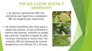POR QUE A SAÚDE VEGETAL É
IMPORTANTE?
 As plantas representam 80% dos
alimentos que ingerimos e produzem
98% do oxigênio que respiramos.
 Os insetos benéficos são vitais para a
saúde das plantas, já que polinizam a
maioria das plantas, mantêm as pragas
sob controle, mantêm a saúde do solo,
reciclam nutrientes e muito mais. No
entanto, 80% da biomassa de insetos
desapareceu nos últimos 25 a 30 anos.
 
