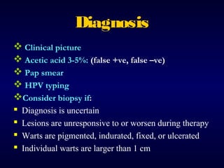Diagnosis
 Clinical picture
 Acetic acid 3-5%: (false +ve, false –ve)
 Pap smear
 HPV typing
Consider biopsy if:
 Diagnosis is uncertain
 Lesions are unresponsive to or worsen during therapy
 Warts are pigmented, indurated, fixed, or ulcerated
 Individual warts are larger than 1 cm

 