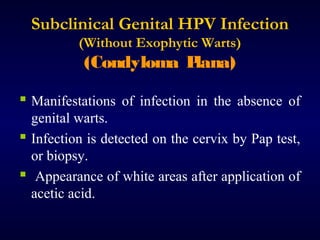 Subclinical Genital HPV Infection
(Without Exophytic Warts)

(Condyloma P
lana)
 Manifestations of infection in the absence of
genital warts.
 Infection is detected on the cervix by Pap test,
or biopsy.
 Appearance of white areas after application of
acetic acid.

 