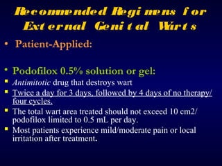Rec om ended Regi m
m
ens f or
Ext er nal Geni t al W t s
ar
• Patient-Applied:
• Podofilox 0.5% solution or gel:

 Antimitotic drug that destroys wart
 Twice a day for 3 days, followed by 4 days of no therapy/
four cycles.
 The total wart area treated should not exceed 10 cm2/
podofilox limited to 0.5 mL per day.
 Most patients experience mild/moderate pain or local
irritation after treatment.

 