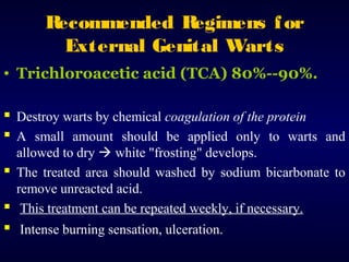R
ecommended R
egimens f or
External Genital Warts
• Trichloroacetic acid (TCA) 80%--90%.

 Destroy warts by chemical coagulation of the protein
 A small amount should be applied only to warts and
allowed to dry  white "frosting" develops.
 The treated area should washed by sodium bicarbonate to
remove unreacted acid.
 This treatment can be repeated weekly, if necessary.

 Intense burning sensation, ulceration.

 