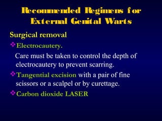R
ecommended R
egimens f or
External Genital Warts
Surgical removal
Electrocautery.
Care must be taken to control the depth of
electrocautery to prevent scarring.
Tangential excision with a pair of fine
scissors or a scalpel or by curettage.
Carbon dioxide LASER

 