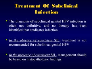 Treatment Of Subclinical
Inf ection
 The diagnosis of subclinical genital HPV infection is
often not definitive, and no therapy has been
identified that eradicates infection.

 In the absence of coexistent SIL, treatment is not
recommended for subclinical genital HPV

 In the presence of coexistent SIL, management should
be based on histopathologic findings.

 