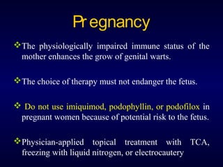 Pr egnancy
The physiologically impaired immune status of the
mother enhances the grow of genital warts.
The choice of therapy must not endanger the fetus.
 Do not use imiquimod, podophyllin, or podofilox in
pregnant women because of potential risk to the fetus.
Physician-applied topical treatment with TCA,
freezing with liquid nitrogen, or electrocautery

 