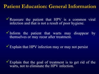 Patient Education: General Information
Reassure the patient that HPV is a common viral
infection and that is not a result of poor hygiene.

Inform the patient that warts may disappear by
themselves or may recur after treatment.

Explain that HPV infection may or may not persist
Explain that the goal of treatment is to get rid of the
warts, not to eliminate the HPV infection.

 