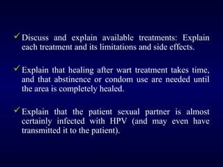  Discuss and explain available treatments: Explain
each treatment and its limitations and side effects.
 Explain that healing after wart treatment takes time,
and that abstinence or condom use are needed until
the area is completely healed.
 Explain that the patient sexual partner is almost
certainly infected with HPV (and may even have
transmitted it to the patient).

 
