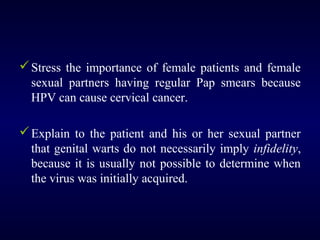  Stress the importance of female patients and female
sexual partners having regular Pap smears because
HPV can cause cervical cancer.
 Explain to the patient and his or her sexual partner
that genital warts do not necessarily imply infidelity,
because it is usually not possible to determine when
the virus was initially acquired.

 