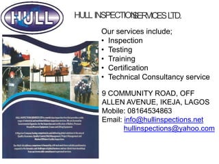 HULL INSPECTION
SERVICESL
TD.
Our services include;
• Inspection
• Testing
• Training
• Certification
• Technical Consultancy service
9 COMMUNITY ROAD, OFF
ALLEN AVENUE, IKEJA, LAGOS
Mobile: 08164534863
Email: info@hullinspections.net
hullinspections@yahoo.com
 