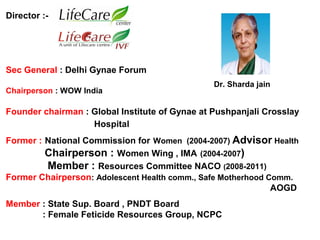 Director :-
Sec General : Delhi Gynae Forum
Chairperson : WOW India
Founder chairman : Global Institute of Gynae at Pushpanjali Crosslay
Hospital
Former : National Commission for Women (2004-2007) Advisor Health
Chairperson : Women Wing , IMA (2004-2007)
Member : Resources Committee NACO (2008-2011)
Former Chairperson: Adolescent Health comm., Safe Motherhood Comm.
AOGD
Member : State Sup. Board , PNDT Board
: Female Feticide Resources Group, NCPC
Dr. Sharda jain
 