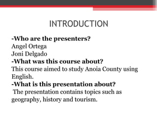 INTRODUCTION - Who are the presenters? Angel Ortega Joni Delgado -What was this course about? This course aimed to study Anoia County using English. -What is this presentation about? The presentation contains topics such as geography, history and tourism. 