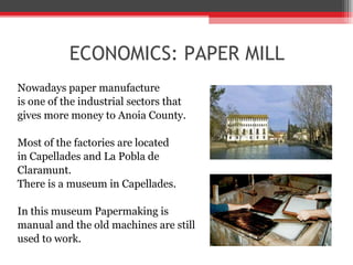 ECONOMICS: PAPER MILL Nowadays paper manufacture  is one of the industrial sectors that  gives more money to Anoia County. Most of the factories are located  in Capellades and La Pobla de  Claramunt.  There is a museum in Capellades. In this museum Papermaking is  manual and the old machines are still  used to work. 