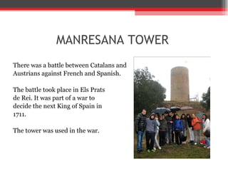 MANRESANA TOWER There was a battle between Catalans and  Austrians against French and Spanish. The battle took place in Els Prats  de Rei. It was part of a war to  decide the next King of Spain in  1711.  The tower was used in the war. 