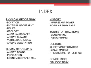 INDEX PHYSICAL GEOGRAPHY · LOCATION · PHYSICAL GEOGRAPHY · RELIEF · GEOLOGY ·  ANOIA LANDSCAPES · ANOIA’ S CLIMATE · VERTEBRATE FAUNA · ANOIA’ S VEGETATION HUMAN GEOGRAPHY · ANOIA’ S TOWNS · POPULATION · ECONOMICS: PAPER MILL HISTORY ·  MANRESANA TOWER · POPULAR ARMY BASE TOURIST ATTRACTIONS · GEOCACHING · ABRIC ROMANI CULTURE ·CHRISTMAS FESTIVITIES · CALAF MARKET ·THE DRUMMER OF EL BRUC CONCLUSION BIBLIOGRAPHY 