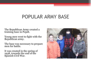 POPULAR ARMY BASE The Republican Army created a  training base in Pujalt.  Young men went to fight with the  Republican army.  The base was necessary to prepare  men for battle.  It was created in the spring of  1938, towards the end of the  Spanish Civil War.   