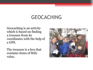 GEOCACHING Geocaching is an activity  which is based on finding  a treasure from its coordinates with the help of  a GPS.  The treasure is a box that  contains items of little  value. 
