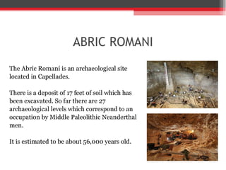 ABRIC ROMANI The Abric Romaní is an archaeological site  located in Capellades.  There is a deposit of 17 feet of soil which has  been excavated. So far there are 27  archaeological levels which correspond to an  occupation by Middle Paleolithic Neanderthal  men.  It is estimated to be about 56,000 years old. 