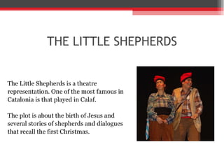 THE LITTLE SHEPHERDS The Little Shepherds is a theatre  representation. One of the most famous in  Catalonia is that played in Calaf.  The plot is about the birth of Jesus and  several stories of shepherds and dialogues  that recall the first Christmas. 