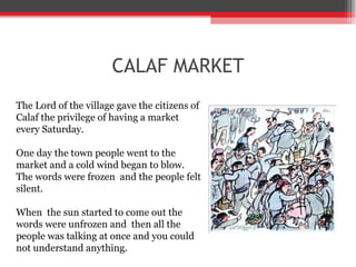 CALAF MARKET The Lord of the village gave the citizens of Calaf the privilege of having a market every Saturday. One day the town people went to the market and a cold wind began to blow. The words were frozen  and the people felt silent.  When  the sun started to come out the words were unfrozen and  then all the people was talking at once and you could not understand anything. 