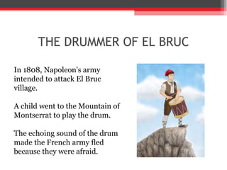 THE DRUMMER OF EL BRUC In 1808, Napoleon's army intended to attack El Bruc village.  A child went to the Mountain of Montserrat to play the drum.  The echoing sound of the drum made the French army fled because they were afraid. 